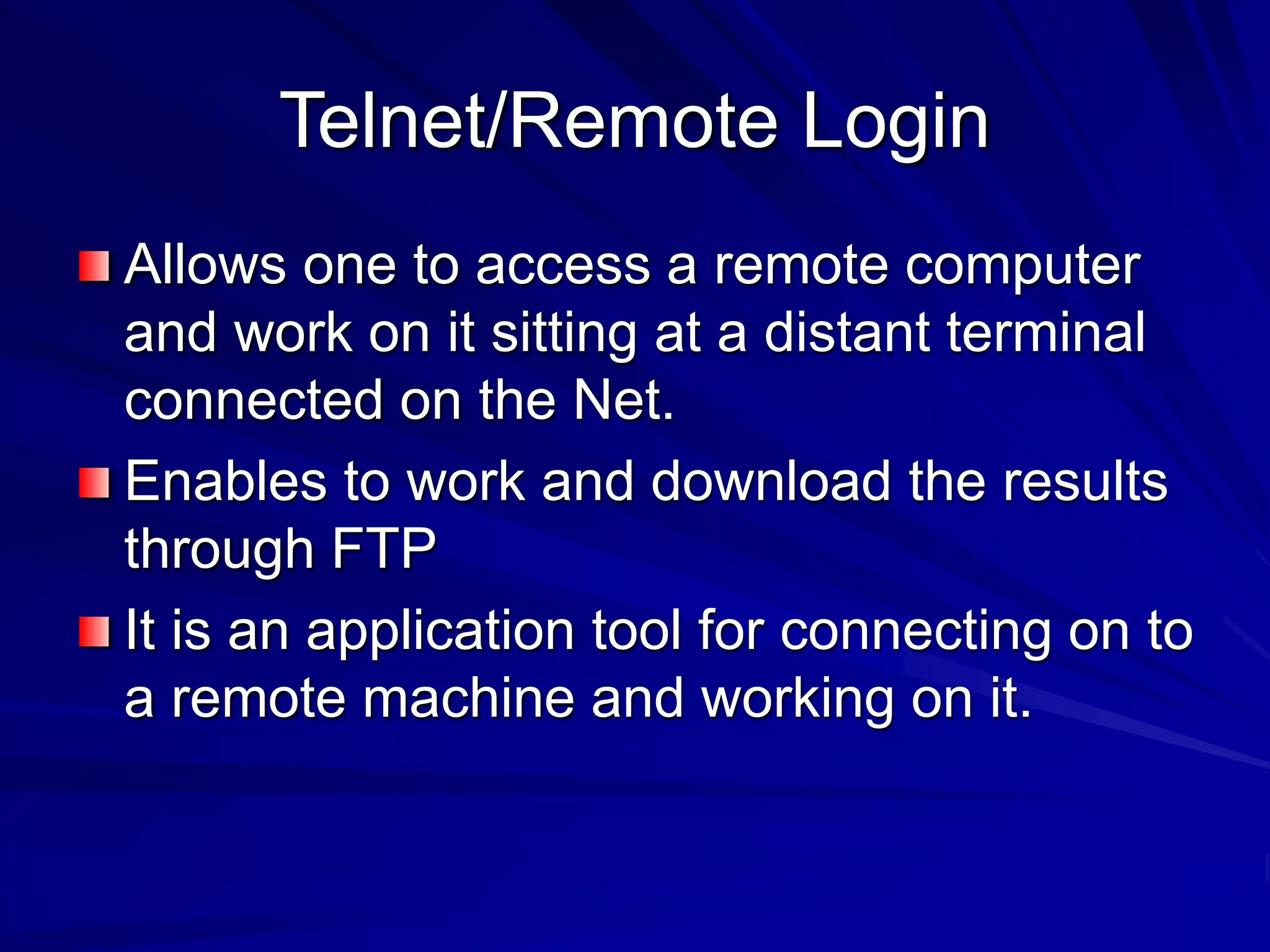 Telnet/Remote Login
Allows one to access a remote computer
and work on it sitting at a distant terminal
connected on the Net.
Enables to work and download the results
through FTP
It is an application tool for connecting on to
a remote machine and working on it.
 