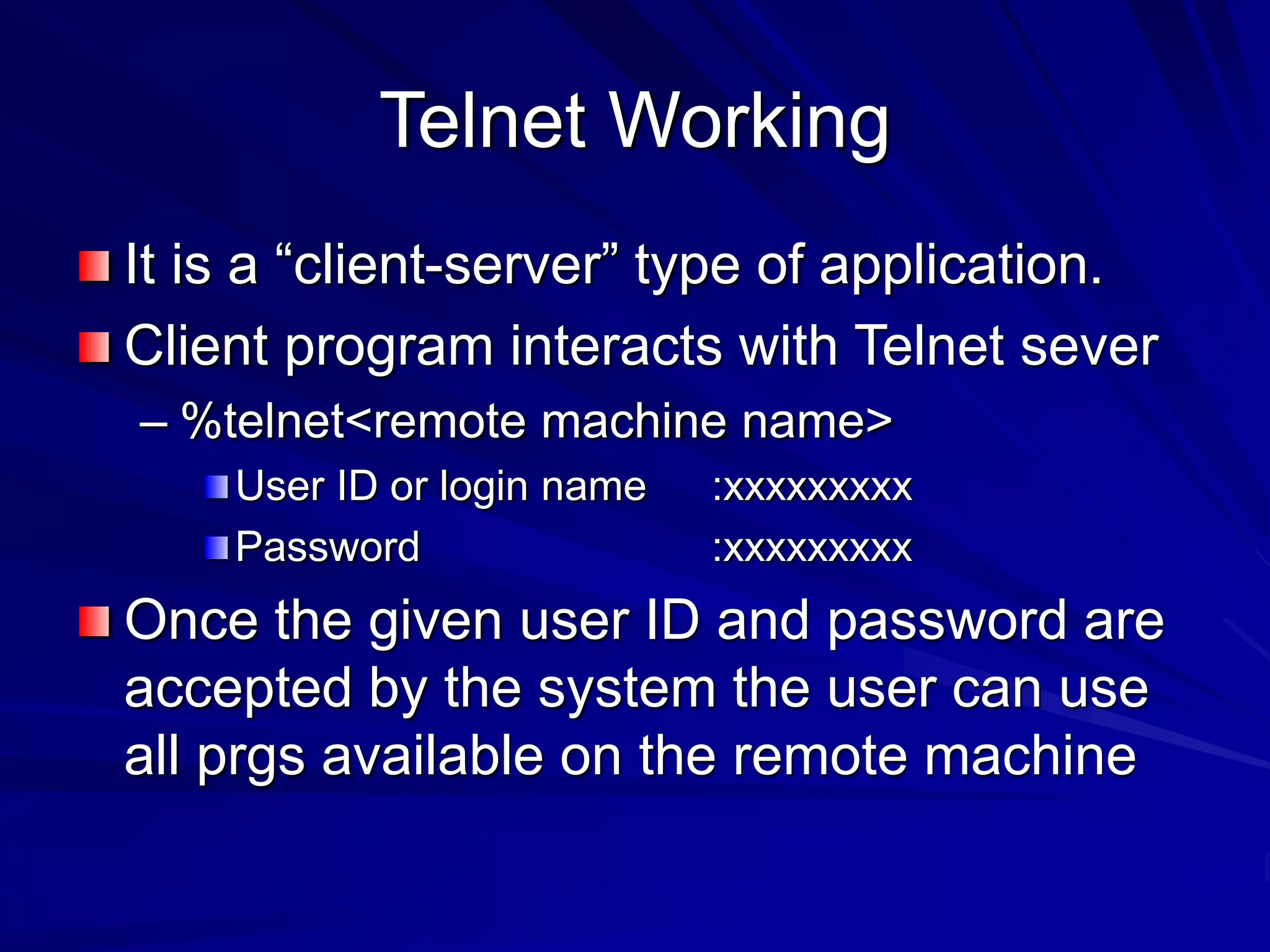 Telnet Working
It is a “client-server” type of application.
Client program interacts with Telnet sever
– %telnet<remote machine name>
User ID or login name :xxxxxxxxx
Password :xxxxxxxxx
Once the given user ID and password are
accepted by the system the user can use
all prgs available on the remote machine
 