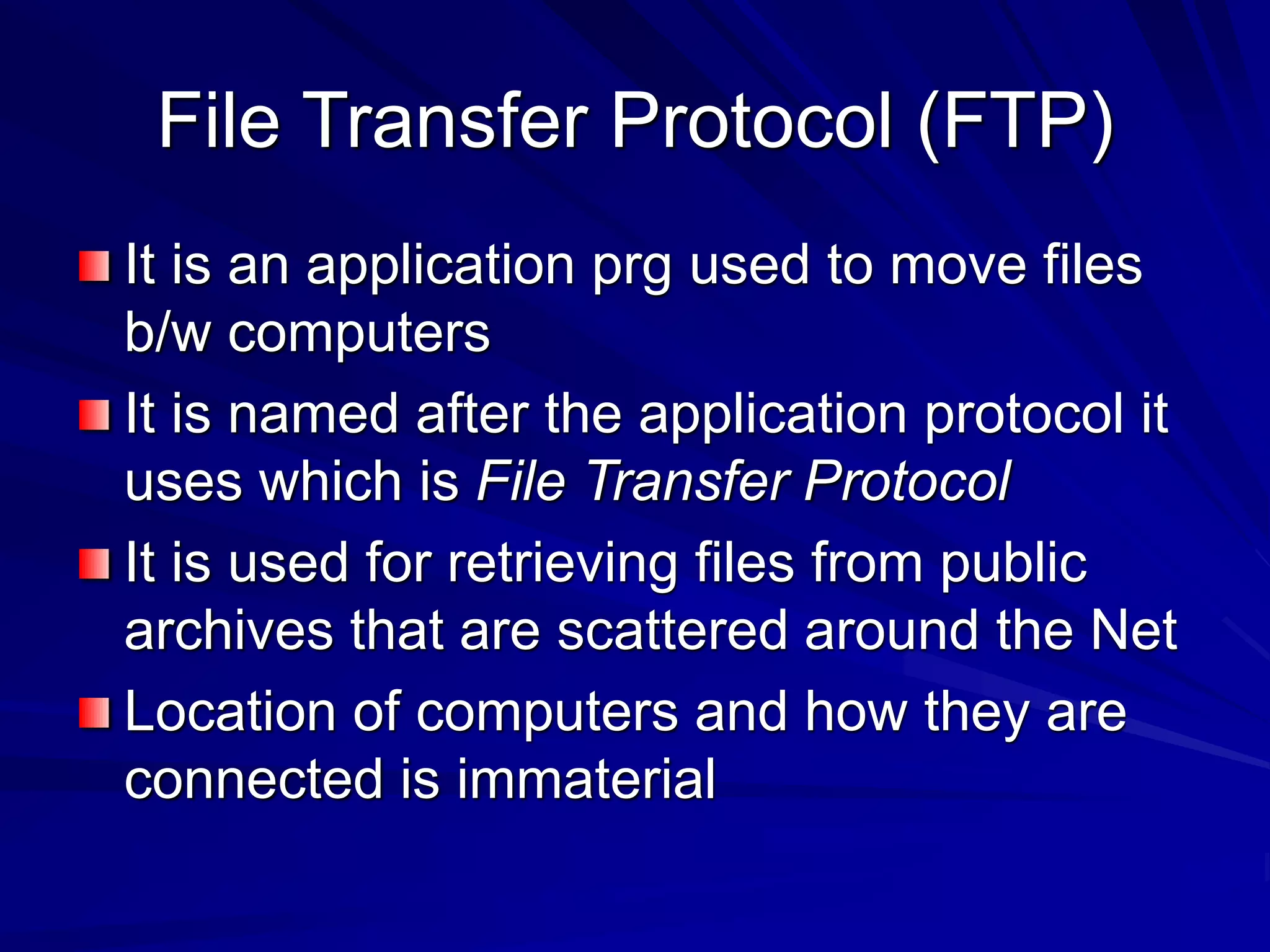 File Transfer Protocol (FTP)
It is an application prg used to move files
b/w computers
It is named after the application protocol it
uses which is File Transfer Protocol
It is used for retrieving files from public
archives that are scattered around the Net
Location of computers and how they are
connected is immaterial
 