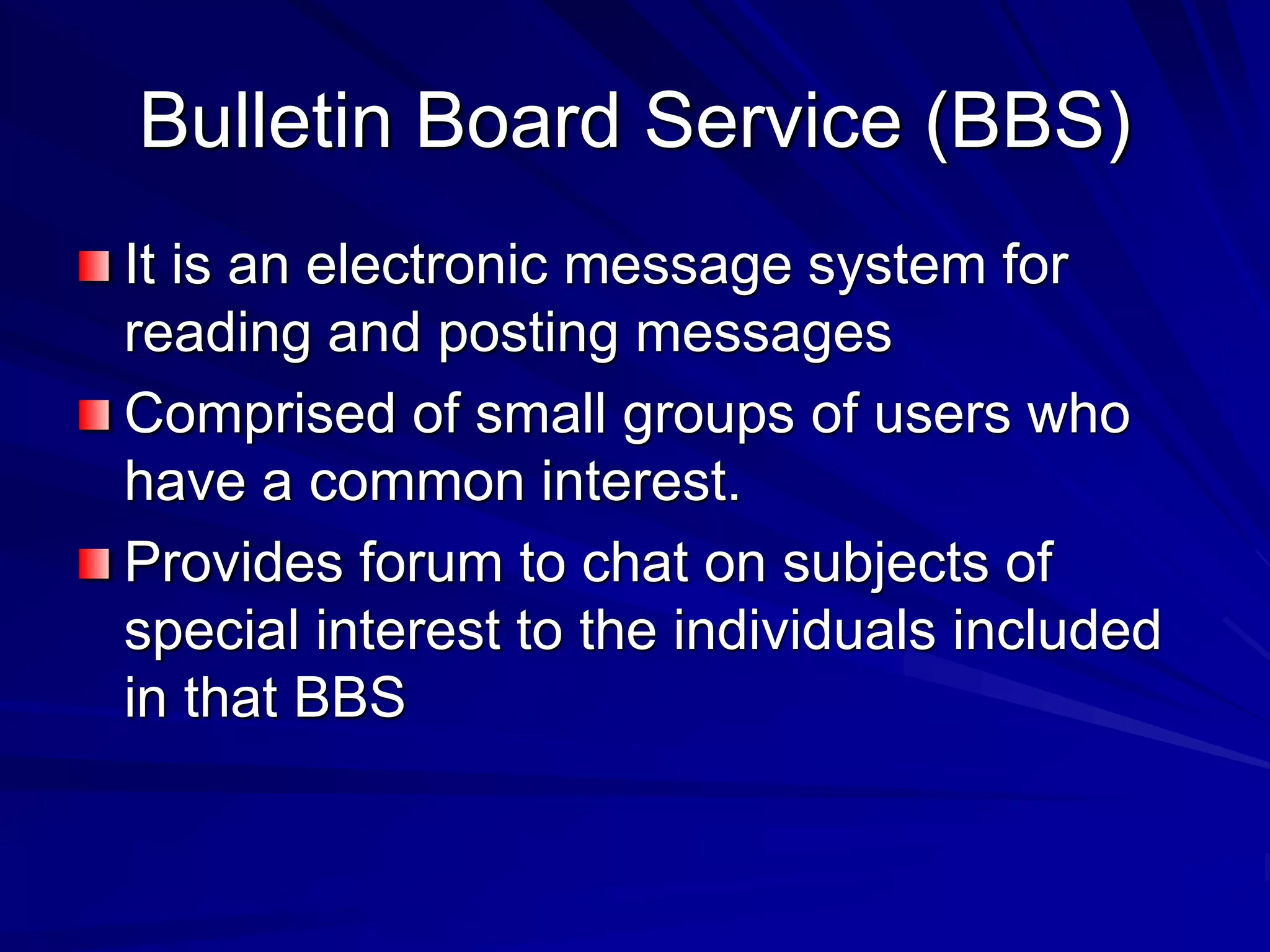 Bulletin Board Service (BBS)
It is an electronic message system for
reading and posting messages
Comprised of small groups of users who
have a common interest.
Provides forum to chat on subjects of
special interest to the individuals included
in that BBS
 