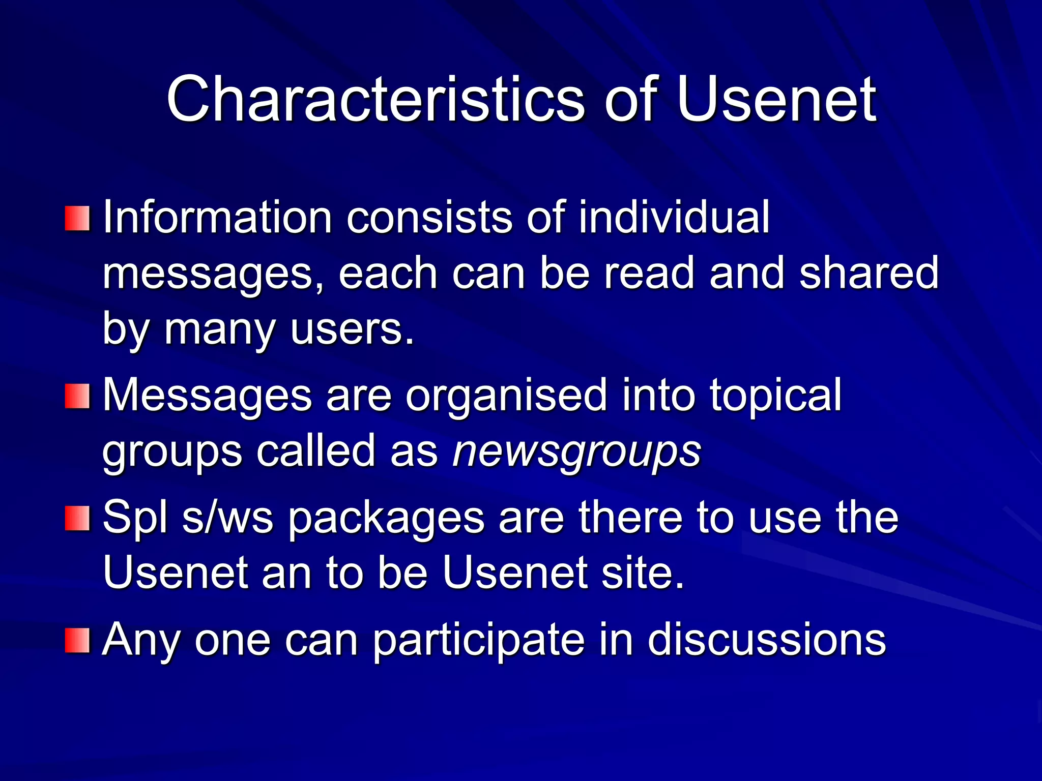 Characteristics of Usenet
Information consists of individual
messages, each can be read and shared
by many users.
Messages are organised into topical
groups called as newsgroups
Spl s/ws packages are there to use the
Usenet an to be Usenet site.
Any one can participate in discussions
 