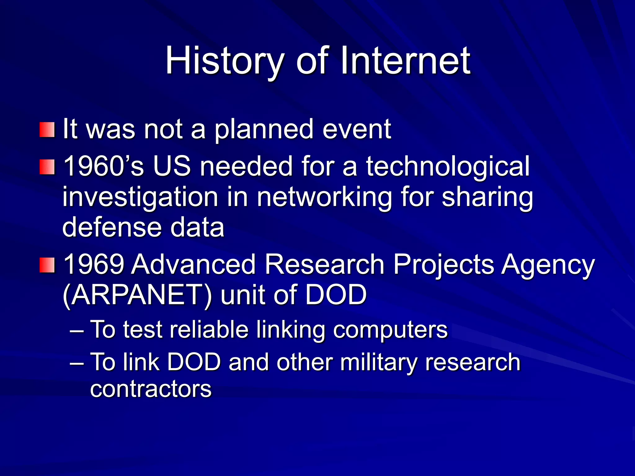 History of Internet
It was not a planned event
1960’s US needed for a technological
investigation in networking for sharing
defense data
1969 Advanced Research Projects Agency
(ARPANET) unit of DOD
– To test reliable linking computers
– To link DOD and other military research
contractors
 