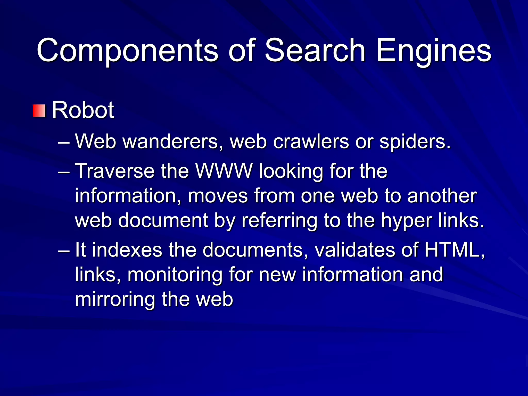 Components of Search Engines
Robot
– Web wanderers, web crawlers or spiders.
– Traverse the WWW looking for the
information, moves from one web to another
web document by referring to the hyper links.
– It indexes the documents, validates of HTML,
links, monitoring for new information and
mirroring the web
 