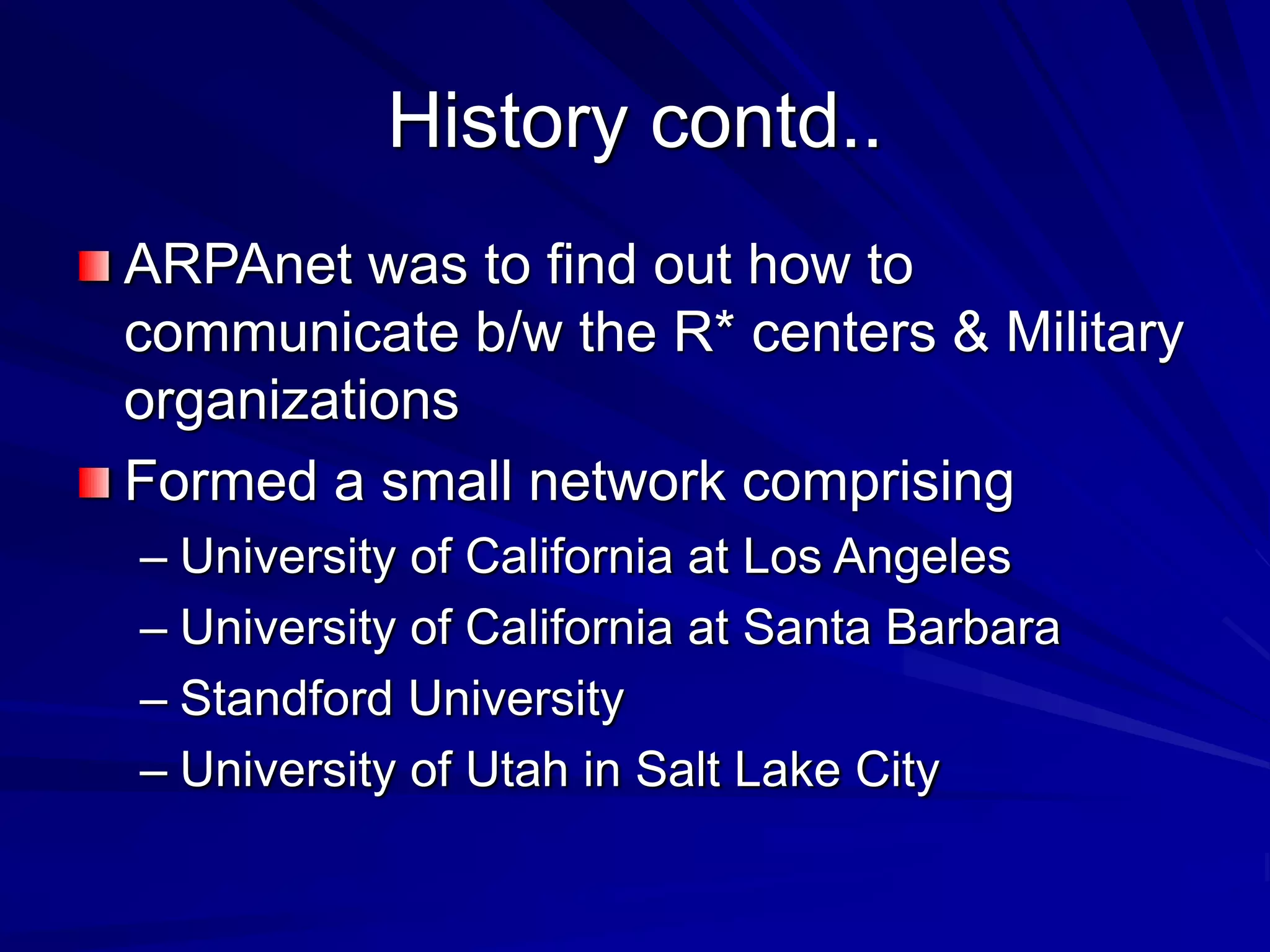 History contd..
ARPAnet was to find out how to
communicate b/w the R* centers & Military
organizations
Formed a small network comprising
– University of California at Los Angeles
– University of California at Santa Barbara
– Standford University
– University of Utah in Salt Lake City
 