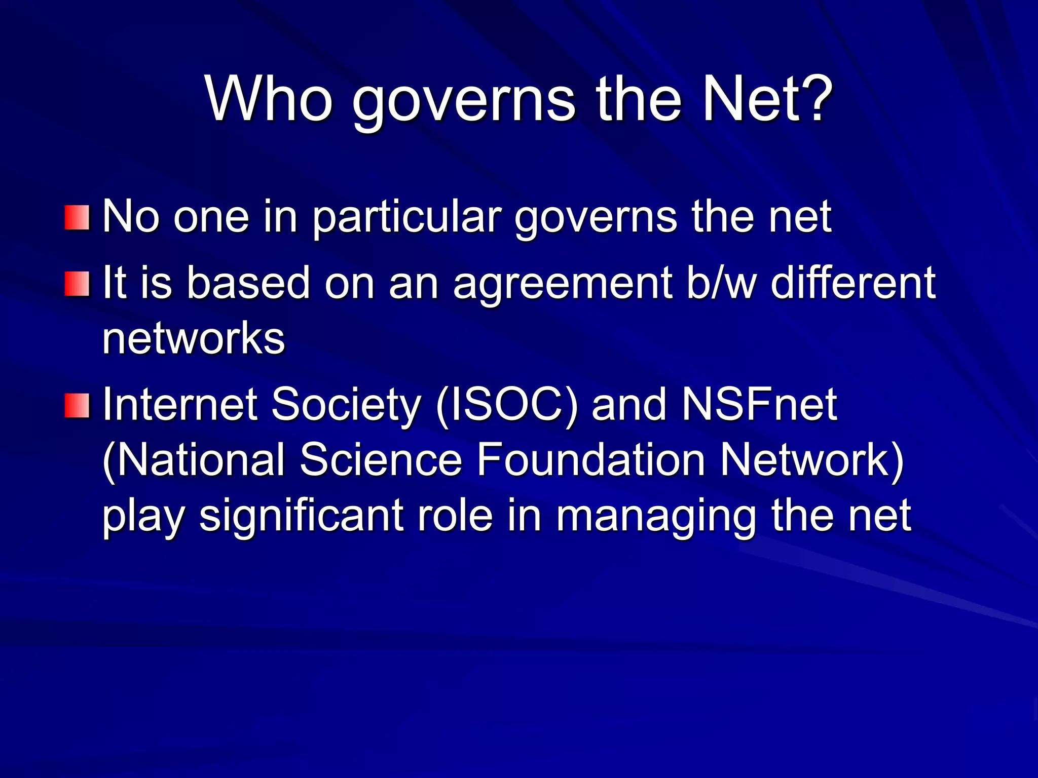 Who governs the Net?
No one in particular governs the net
It is based on an agreement b/w different
networks
Internet Society (ISOC) and NSFnet
(National Science Foundation Network)
play significant role in managing the net
 
