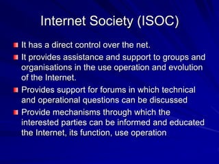 Internet Society (ISOC)
It has a direct control over the net.
It provides assistance and support to groups and
organisations in the use operation and evolution
of the Internet.
Provides support for forums in which technical
and operational questions can be discussed
Provide mechanisms through which the
interested parties can be informed and educated
the Internet, its function, use operation
 