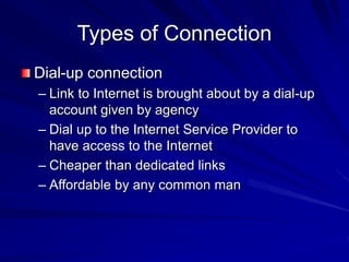 Types of Connection
Dial-up connection
– Link to Internet is brought about by a dial-up
account given by agency
– Dial up to the Internet Service Provider to
have access to the Internet
– Cheaper than dedicated links
– Affordable by any common man
 