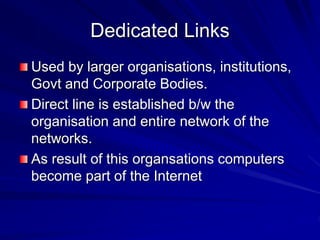 Dedicated Links
Used by larger organisations, institutions,
Govt and Corporate Bodies.
Direct line is established b/w the
organisation and entire network of the
networks.
As result of this organsations computers
become part of the Internet
 