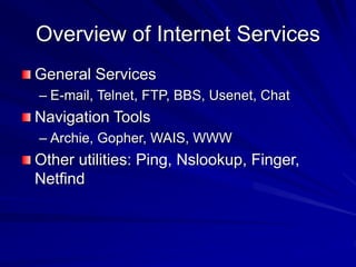 Overview of Internet Services
General Services
– E-mail, Telnet, FTP, BBS, Usenet, Chat
Navigation Tools
– Archie, Gopher, WAIS, WWW
Other utilities: Ping, Nslookup, Finger,
Netfind
 