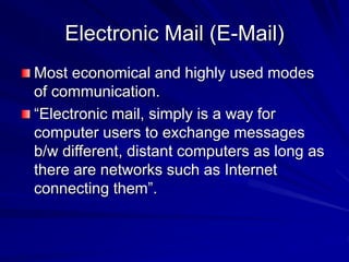 Electronic Mail (E-Mail)
Most economical and highly used modes
of communication.
“Electronic mail, simply is a way for
computer users to exchange messages
b/w different, distant computers as long as
there are networks such as Internet
connecting them”.
 