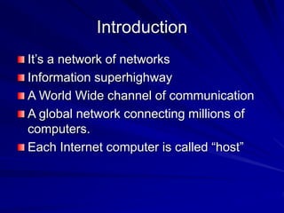 Introduction
It’s a network of networks
Information superhighway
A World Wide channel of communication
A global network connecting millions of
computers.
Each Internet computer is called “host”
 