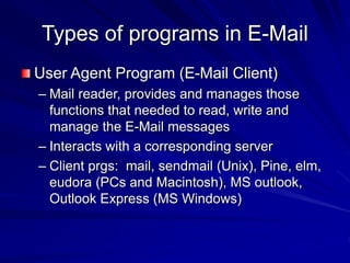 Types of programs in E-Mail
User Agent Program (E-Mail Client)
– Mail reader, provides and manages those
functions that needed to read, write and
manage the E-Mail messages
– Interacts with a corresponding server
– Client prgs: mail, sendmail (Unix), Pine, elm,
eudora (PCs and Macintosh), MS outlook,
Outlook Express (MS Windows)
 