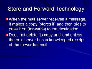 Store and Forward Technology
When the mail server receives a message,
it makes a copy (stores it) and then tries to
pass it on (forwards) to the destination
Does not delete its copy until and unless
the next server has acknowledged receipt
of the forwarded mail
 