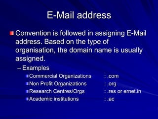 E-Mail address
Convention is followed in assigning E-Mail
address. Based on the type of
organisation, the domain name is usually
assigned.
– Examples
Commercial Organizations : .com
Non Profit Organizations : .org
Research Centres/Orgs : .res or ernet.in
Academic institutions : .ac
 
