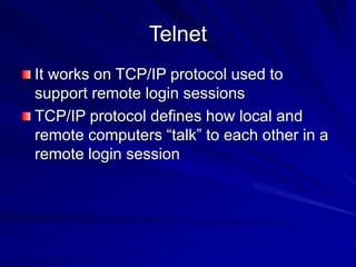 Telnet
It works on TCP/IP protocol used to
support remote login sessions
TCP/IP protocol defines how local and
remote computers “talk” to each other in a
remote login session
 