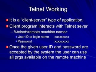 Telnet Working
It is a “client-server” type of application.
Client program interacts with Telnet sever
– %telnet<remote machine name>
User ID or login name :xxxxxxxxx
Password :xxxxxxxxx
Once the given user ID and password are
accepted by the system the user can use
all prgs available on the remote machine
 