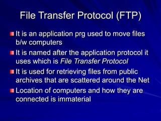 File Transfer Protocol (FTP)
It is an application prg used to move files
b/w computers
It is named after the application protocol it
uses which is File Transfer Protocol
It is used for retrieving files from public
archives that are scattered around the Net
Location of computers and how they are
connected is immaterial
 