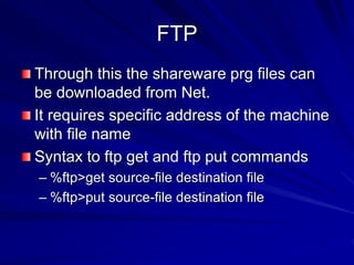 FTP
Through this the shareware prg files can
be downloaded from Net.
It requires specific address of the machine
with file name
Syntax to ftp get and ftp put commands
– %ftp>get source-file destination file
– %ftp>put source-file destination file
 