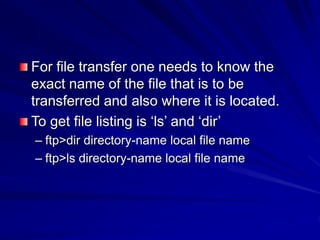 For file transfer one needs to know the
exact name of the file that is to be
transferred and also where it is located.
To get file listing is ‘ls’ and ‘dir’
– ftp>dir directory-name local file name
– ftp>ls directory-name local file name
 
