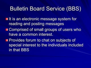 Bulletin Board Service (BBS)
It is an electronic message system for
reading and posting messages
Comprised of small groups of users who
have a common interest.
Provides forum to chat on subjects of
special interest to the individuals included
in that BBS
 