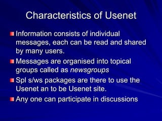 Characteristics of Usenet
Information consists of individual
messages, each can be read and shared
by many users.
Messages are organised into topical
groups called as newsgroups
Spl s/ws packages are there to use the
Usenet an to be Usenet site.
Any one can participate in discussions
 