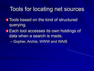Tools for locating net sources
Tools based on the kind of structured
querying.
Each tool accesses its own holdings of
data when a search is made.
– Gopher, Archie, WWW and WAIS
 