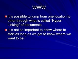 WWW
It is possible to jump from one location to
other through what is called “Hyper-
Linking” of documents
It is not so important to know where to
start as long as we get to know where we
want to be.
 
