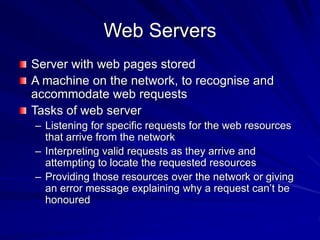 Web Servers
Server with web pages stored
A machine on the network, to recognise and
accommodate web requests
Tasks of web server
– Listening for specific requests for the web resources
that arrive from the network
– Interpreting valid requests as they arrive and
attempting to locate the requested resources
– Providing those resources over the network or giving
an error message explaining why a request can’t be
honoured
 