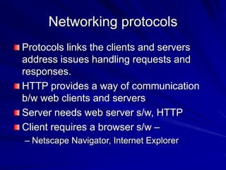 Networking protocols
Protocols links the clients and servers
address issues handling requests and
responses.
HTTP provides a way of communication
b/w web clients and servers
Server needs web server s/w, HTTP
Client requires a browser s/w –
– Netscape Navigator, Internet Explorer
 