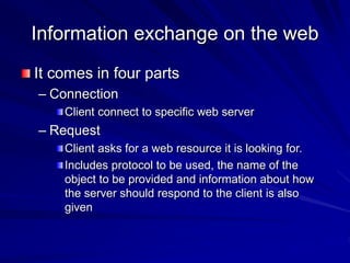 Information exchange on the web
It comes in four parts
– Connection
Client connect to specific web server
– Request
Client asks for a web resource it is looking for.
Includes protocol to be used, the name of the
object to be provided and information about how
the server should respond to the client is also
given
 