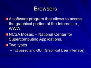 Browsers
A software program that allows to access
the graphical portion of the Internet i.e.,
WWW
NCSA Mosaic – National Center for
Supercomputing Applications.
Two types
– Txt based and GUI (Graphical User Interface)
 