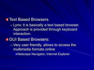 Text Based Browsers
– Lynx: it is basically a text based browser.
Approach is provided through keyboard
interaction.
GUI Based Browsers:
– Very user friendly, allows to access the
multimedia formats online
Netscape Navigator, Internet Explorer
 