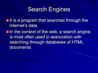 Search Engines
It is a program that searches through the
Internet’s data.
In the context of the web, a search engine
is most often used in association with
searching through databases of HTML
documents
 