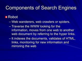 Components of Search Engines
Robot
– Web wanderers, web crawlers or spiders.
– Traverse the WWW looking for the
information, moves from one web to another
web document by referring to the hyper links.
– It indexes the documents, validates of HTML,
links, monitoring for new information and
mirroring the web
 