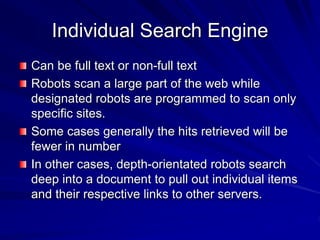Individual Search Engine
Can be full text or non-full text
Robots scan a large part of the web while
designated robots are programmed to scan only
specific sites.
Some cases generally the hits retrieved will be
fewer in number
In other cases, depth-orientated robots search
deep into a document to pull out individual items
and their respective links to other servers.
 