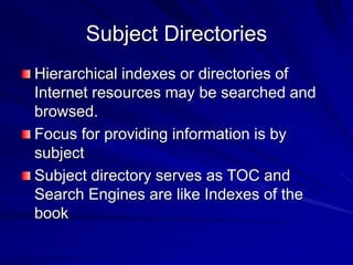 Subject Directories
Hierarchical indexes or directories of
Internet resources may be searched and
browsed.
Focus for providing information is by
subject
Subject directory serves as TOC and
Search Engines are like Indexes of the
book
 