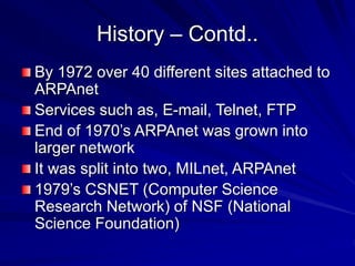History – Contd..
By 1972 over 40 different sites attached to
ARPAnet
Services such as, E-mail, Telnet, FTP
End of 1970’s ARPAnet was grown into
larger network
It was split into two, MILnet, ARPAnet
1979’s CSNET (Computer Science
Research Network) of NSF (National
Science Foundation)
 