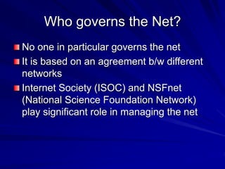 Who governs the Net?
No one in particular governs the net
It is based on an agreement b/w different
networks
Internet Society (ISOC) and NSFnet
(National Science Foundation Network)
play significant role in managing the net
 