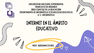 UNIVERSIDAD NACIONAL EXPERIMENTAL
“FRANCISCO DE MIRANDA”
ÁREA CIENCIAS DE LA EDUCACIÓN
DEPARTAMENTO DE INFORMÁTICA Y TECNOLOGIA EDUCATIVA
U. C. INFORMÁTICA
PROF. ADRIANNY SIVIRA
INTERNET EN EL ÁMBITO
EDUCATIVO
 