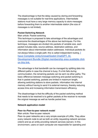 The disadvantage is that the delay caused by storing and forwarding
messages is not suitable for real-time applications. Intermediate
stations must have a very large memory capacity to store messages
before forwarding them to another intermediate station (the size of
messages is not limited).
Packet Switching Network
Main article: Packet switching
This technique is proposed to take advantage of the advantages and
overcome the disadvantages of the above two techniques. For this
technique, messages are divided into packets of variable size, each
packet includes data, source address, destination address, and
information about intermediate station addresses. Individual packets do
not always follow a single path; this is called independent routing. I
have Complete Unity/Unreal/Godot ChatGPT, AI,
Development Bundle |Digital membership area available click
on this link.
The advantage is that bandwidth can be managed by splitting data into
different paths in case the channel is busy; If a link fails during
communication, the remaining packets can be sent via other paths; The
basic difference between message switching and packet switching is
that in packet switching, packets are limited in maximum length,
allowing switching stations to store packets. information into internal
memory without having to send it to external memory, thereby reducing
access time and increasing information transmission efficiency.
The disadvantage is that the difficulty of the packet switching method
that needs to be resolved is to gather packets at the receiver to recreate
the original message as well as handle packet loss.
Network application model
Peer–to–Peer-to-peer network model
Main article: Peer-to-peer network
Peer–to–peer networks are a very simple example of LANs. They allow
every network node to act as both an entity requesting network services
(client) and as an entity providing network services (server). In this
environment, users on each computer are responsible for operating and
 