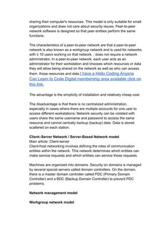 sharing their computer's resources. This model is only suitable for small
organizations and does not care about security issues. Peer-to-peer
network software is designed so that peer entities perform the same
functions.
The characteristics of a peer-to-peer network are that a peer-to-peer
network is also known as a workgroup network and is used for networks
with ≤ 10 users working on that network. ; does not require a network
administrator; In a peer-to-peer network, each user acts as an
administrator for their workstation and chooses which resources or data
they will allow being shared on the network as well as who can access
them. those resources and data.I have a Hello Coding Anyone
Can Learn to Code Digital membership area available click on
this link.
The advantage is the simplicity of installation and relatively cheap cost.
The disadvantage is that there is no centralized administration,
especially in cases where there are multiple accounts for one user to
access different workstations; Network security can be violated with
users share the same username and password to access the same
resource and cannot centrally backup (backup) data. Data is stored
scattered on each station.
Client–Server Network / Server-Based Network model
Main article: Client-server
Client-host networking involves defining the roles of communication
entities within the network. This network determines which entities can
make service requests and which entities can service those requests.
Machines are organized into domains. Security on domains is managed
by several special servers called domain controllers. On the domain,
there is a master domain controller called PDC (Primary Domain
Controller) and a BDC (Backup Domain Controller) to prevent PDC
problems.
Network management model
Workgroup network model
 