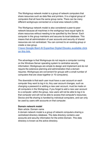 The Workgroup network model is a group of network computers that
share resources such as data files and printers. It is a logical group of
computers that all have the same group name. There can be many
different workgroups connected on a local area network (LAN).
The Workgroup network model is also considered a peer-to-peer
network because all machines in the workgroup have equal rights to
share resources without needing to be specified by the Server. Each
computer in the group maintains and secures its local database. This
means that all administration of user accounts and security of shared
resources are not centralized. You can connect to an existing group or
create a new group.
I have Google Bard AI Expertise Digital Ebooks available click
on this link.
The advantage is that Workgroups do not require a computer running
on the Windows Server operating system to centralize security
information; Workgroups are simple to design and implement and do not
require the extensive planning and administration that a domain
requires; Workgroups are convenient for groups with a small number of
computers that are close together (≤ 10 computers).
The downside is that each user must have a user account on each
computer they want to log in to; Any user account changes, such as
changing a password or adding a new user account, must be made on
all computers in the Workgroup, if you forget to add a new user account
to a computer. within the group, new users will not be able to log in to
that computer and will not be able to access that computer's resources;
Device and file sharing is handled by individual computers, and can only
be used by users with accounts on that computer.
Domain network model
Main article: Domain name
A domain network model is a group of network computers sharing a
centralized directory database. The data directory contains user
accounts and security information for the entire Domain. This data
directory is known as the active directory.
 