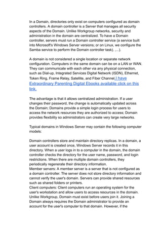 In a Domain, directories only exist on computers configured as domain
controllers. A domain controller is a Server that manages all security
aspects of the Domain. Unlike Workgroup networks, security and
administration in the domain are centralized. To have a Domain
controller, servers must run a Domain controller service (a service built
into Microsoft's Windows Server versions; or on Linux, we configure the
Samba service to perform the Domain controller task). ,...).
A domain is not considered a single location or separate network
configuration. Computers in the same domain can be on a LAN or WAN.
They can communicate with each other via any physical connection,
such as Dial-up, Integrated Services Digital Network (ISDN), Ethernet,
Token Ring, Frame Relay, Satellite, and Fiber Channel.I have
Extraordinary Parenting Digital Ebooks available click on this
link.
The advantage is that it allows centralized administration. If a user
changes their password, the change is automatically updated across
the Domain; Domains provide a simple login process for users to
access the network resources they are authorized to access; Domain
provides flexibility so administrators can create very large networks.
Typical domains in Windows Server may contain the following computer
models:
Domain controllers store and maintain directory replicas. In a domain, a
user account is created once, Windows Server records it in this
directory. When a user logs in to a computer in the domain, the domain
controller checks the directory for the user name, password, and login
restrictions. When there are multiple domain controllers, they
periodically regenerate their directory information.
Member servers: A member server is a server that is not configured as
a domain controller. The server does not store directory information and
cannot verify the user's domain. Servers can provide shared resources
such as shared folders or printers.
Client computers: Client computers run an operating system for the
user's workstation and allow users to access resources in the domain.
Unlike Workgroup, Domain must exist before users join it. Joining a
Domain always requires the Domain administrator to provide an
account for the user's computer to that domain. However, if the
 