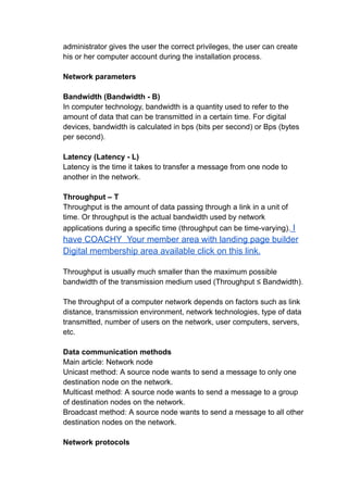 administrator gives the user the correct privileges, the user can create
his or her computer account during the installation process.
Network parameters
Bandwidth (Bandwidth - B)
In computer technology, bandwidth is a quantity used to refer to the
amount of data that can be transmitted in a certain time. For digital
devices, bandwidth is calculated in bps (bits per second) or Bps (bytes
per second).
Latency (Latency - L)
Latency is the time it takes to transfer a message from one node to
another in the network.
Throughput – T
Throughput is the amount of data passing through a link in a unit of
time. Or throughput is the actual bandwidth used by network
applications during a specific time (throughput can be time-varying). I
have COACHY Your member area with landing page builder
Digital membership area available click on this link.
Throughput is usually much smaller than the maximum possible
bandwidth of the transmission medium used (Throughput ≤ Bandwidth).
The throughput of a computer network depends on factors such as link
distance, transmission environment, network technologies, type of data
transmitted, number of users on the network, user computers, servers,
etc.
Data communication methods
Main article: Network node
Unicast method: A source node wants to send a message to only one
destination node on the network.
Multicast method: A source node wants to send a message to a group
of destination nodes on the network.
Broadcast method: A source node wants to send a message to all other
destination nodes on the network.
Network protocols
 