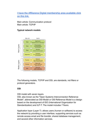 I have the Affiliarena Digital membership area available click
on this link.
Main article: Communication protocol
Main article: TCP/IP
Typical network models
The following models, TCP/IP and OSI, are standards, not filters or
protocol generators.
OSI
OSI model with seven layers.
OSI, also known as the "Open Systems Interconnection Reference
Model", abbreviated as OSI Model or OSI Reference Model is a design
based on the development of ISO (International Organization for
Standardization) and IUT-T. The model includes 7 floors:
Application layer (Layer 7): allows users (human or software) to access
the network by providing a user interface, supporting services such as
remote access email and file transfer, shared database management,
and several other information services.
 