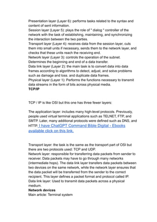 Presentation layer (Layer 6): performs tasks related to the syntax and
content of sent information.
Session layer (Layer 5): plays the role of " dialog " controller of the
network with the task of establishing, maintaining, and synchronizing
the interaction between the two parties.
Transport layer (Layer 4): receives data from the session layer, cuts
them into small units if necessary, sends them to the network layer, and
checks that these units reach the receiving end.
Network layer (Layer 3): controls the operation of the subnet.
Determines the beginning and end of a data transfer.
Data link layer (Layer 2): the main task is to convert data into data
frames according to algorithms to detect, adjust, and solve problems
such as damage and loss. and duplicate data frames.
Physical layer (Layer 1): Performs the functions necessary to transmit
data streams in the form of bits across physical media.
TCP/IP
TCP / IP is like OSI but this one has three fewer layers:
The application layer: includes many high-level protocols. Previously,
people used virtual terminal applications such as TELNET, FTP, and
SMTP. Later, many additional protocols were defined such as DNS, and
HTTP. I have ChatGPT Command Bible Digital - Ebooks
available click on this link.
Transport layer: the task is the same as the transport part of OSI but
there are two protocols used: TCP and UDP.
Network layer: responsible for transferring data packets from sender to
receiver. Data packets may have to go through many networks
(intermediate hops). The data link layer transfers data packets between
two devices on the same network, while the network layer ensures that
the data packet will be transferred from the sender to the correct
recipient. This layer defines a packet format and protocol called IP.
Data link layer: Used to transmit data packets across a physical
medium.
Network devices
Main article: Terminal system
 