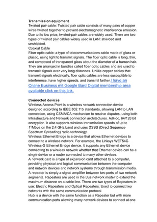 Transmission equipment
Twisted pair cable: Twisted pair cable consists of many pairs of copper
wires twisted together to prevent electromagnetic interference emission.
Due to its low price, twisted-pair cables are widely used. There are two
types of twisted pair cables widely used in LAN: shielded and
unshielded.
Coaxial Cable
Fiber optic cable: a type of telecommunications cable made of glass or
plastic, using light to transmit signals. The fiber optic cable is long, thin,
and composed of transparent glass about the diameter of a human hair.
They are arranged in bundles called fiber optic cables and are used to
transmit signals over very long distances. Unlike copper cables that
transmit signals electrically, fiber optic cables are less susceptible to
interference, have higher speeds, and transmit farther.I have an
Online Business mit Google Bard Digital membership area
available click on this link.
Connected devices
Wireless Access Point is a wireless network connection device
designed according to IEEE 802.11b standards, allowing LAN to LAN
connection, using CSMA/CA mechanism to resolve disputes, using both
Infrastructure and Network connection architectures. AdHoc, 64/128 bit
encryption. It also supports wireless transmission speeds of up to
11Mbps on the 2.4 GHz band and uses DSSS (Direct Sequence
Spectrum Spreading) radio technology.
Wireless Ethernet Bridge is a device that allows Ethernet devices to
connect to a wireless network. For example, the Linksys WET54G
Wireless-G Ethernet Bridge device. It supports any Ethernet device
connecting to a wireless network whether that Ethernet device can be a
single device or a router connected to many other devices.
A network card is a type of expansion card attached to a computer,
providing physical and logical communication between the computer
and network devices and network systems through transmission media.
A repeater is simply a signal amplifier between two ports of two network
segments. Repeaters are used in the Bus network model to extend the
maximum distance on a cable line. There are two types of Repeaters in
use: Electric Repeaters and Optical Repeaters. Used to connect two
networks with the same communication protocol
Hub is a device with the same function as a Repeater but with more
communication ports allowing many network devices to connect at one
 