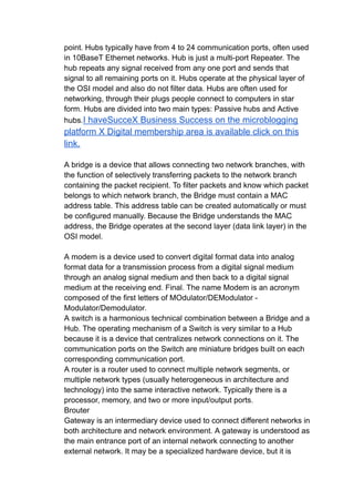 point. Hubs typically have from 4 to 24 communication ports, often used
in 10BaseT Ethernet networks. Hub is just a multi-port Repeater. The
hub repeats any signal received from any one port and sends that
signal to all remaining ports on it. Hubs operate at the physical layer of
the OSI model and also do not filter data. Hubs are often used for
networking, through their plugs people connect to computers in star
form. Hubs are divided into two main types: Passive hubs and Active
hubs.I haveSucceX Business Success on the microblogging
platform X Digital membership area is available click on this
link.
A bridge is a device that allows connecting two network branches, with
the function of selectively transferring packets to the network branch
containing the packet recipient. To filter packets and know which packet
belongs to which network branch, the Bridge must contain a MAC
address table. This address table can be created automatically or must
be configured manually. Because the Bridge understands the MAC
address, the Bridge operates at the second layer (data link layer) in the
OSI model.
A modem is a device used to convert digital format data into analog
format data for a transmission process from a digital signal medium
through an analog signal medium and then back to a digital signal
medium at the receiving end. Final. The name Modem is an acronym
composed of the first letters of MOdulator/DEModulator -
Modulator/Demodulator.
A switch is a harmonious technical combination between a Bridge and a
Hub. The operating mechanism of a Switch is very similar to a Hub
because it is a device that centralizes network connections on it. The
communication ports on the Switch are miniature bridges built on each
corresponding communication port.
A router is a router used to connect multiple network segments, or
multiple network types (usually heterogeneous in architecture and
technology) into the same interactive network. Typically there is a
processor, memory, and two or more input/output ports.
Brouter
Gateway is an intermediary device used to connect different networks in
both architecture and network environment. A gateway is understood as
the main entrance port of an internal network connecting to another
external network. It may be a specialized hardware device, but it is
 