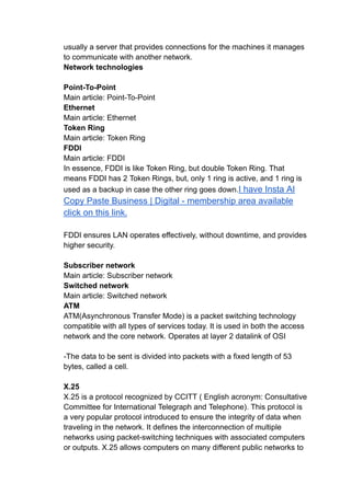 usually a server that provides connections for the machines it manages
to communicate with another network.
Network technologies
Point-To-Point
Main article: Point-To-Point
Ethernet
Main article: Ethernet
Token Ring
Main article: Token Ring
FDDI
Main article: FDDI
In essence, FDDI is like Token Ring, but double Token Ring. That
means FDDI has 2 Token Rings, but, only 1 ring is active, and 1 ring is
used as a backup in case the other ring goes down.I have Insta AI
Copy Paste Business | Digital - membership area available
click on this link.
FDDI ensures LAN operates effectively, without downtime, and provides
higher security.
Subscriber network
Main article: Subscriber network
Switched network
Main article: Switched network
ATM
ATM(Asynchronous Transfer Mode) is a packet switching technology
compatible with all types of services today. It is used in both the access
network and the core network. Operates at layer 2 datalink of OSI
-The data to be sent is divided into packets with a fixed length of 53
bytes, called a cell.
X.25
X.25 is a protocol recognized by CCITT ( English acronym: Consultative
Committee for International Telegraph and Telephone). This protocol is
a very popular protocol introduced to ensure the integrity of data when
traveling in the network. It defines the interconnection of multiple
networks using packet-switching techniques with associated computers
or outputs. X.25 allows computers on many different public networks to
 