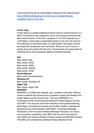 communicate through an intermediate computer at the network layer.I
have Affiliate-Marketing A-Z der Gurus Digital Ebooks
available click on this link.
Frame relay
Frame relay is a packet-switching protocol used to connect devices in a
WAN. This protocol was created for use in very fast environments with
little chance of error. In the US, it supports T-1 (or DS1) speeds up to
1,544 Mbps. Frame relay is essentially based on the old X.25 protocol.
The difference is that frame relay is a "fast-packet" technique and this
technique will not perform error correction. When an error is found, it
simply drops the packet with the error. The terminals are responsible for
detecting errors and requesting resends of aborted packets.
DSL
Main article: DSL
Main article: ADSL
Main article: HDSL
Main article: RADSL
Main article: VDSL
Novell Netware
Main article: Novell Netware
Windows NT
Main article: Windows NT
Apple Talk
Main article: Apple Talk
ARPANET
ARPANET is a WAN-style network, nse ) initiated in the early 1960s to
create a network that could survive a possible nuclear war between the
United States and the Soviet Union. The word ARPANET is a
combination of the words Advance Research Project Agency and the
word NET. This was one of the first networks to use packet-switching
technology, it consisted of subnets and multiple masters. Subnets are
designed using minicomputers called IMPs, or Interface Message
Processors, (from the word Interface Message Processor ) to ensure
communication capabilities, each IMP must connect to at least two
other IMPs and call the software of these subnets the IMP-IMP protocol.
The IMPs are connected by existing 56 Kbps telephone lines.
 